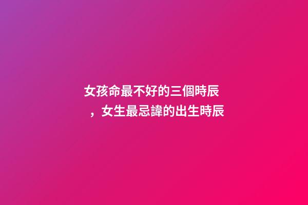 女孩命最不好的三個時辰，女生最忌諱的出生時辰